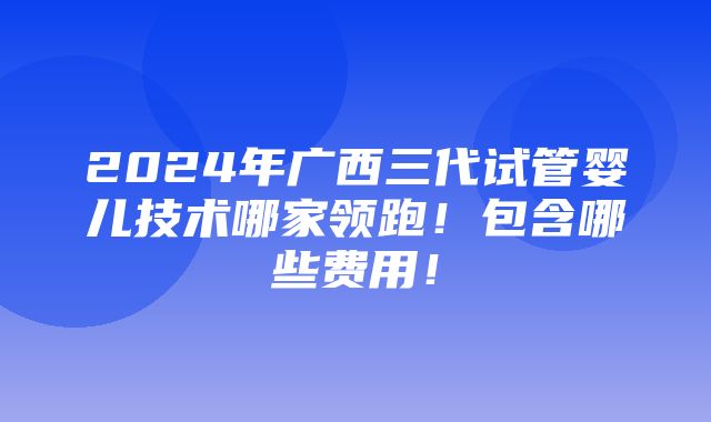 2024年广西三代试管婴儿技术哪家领跑！包含哪些费用！