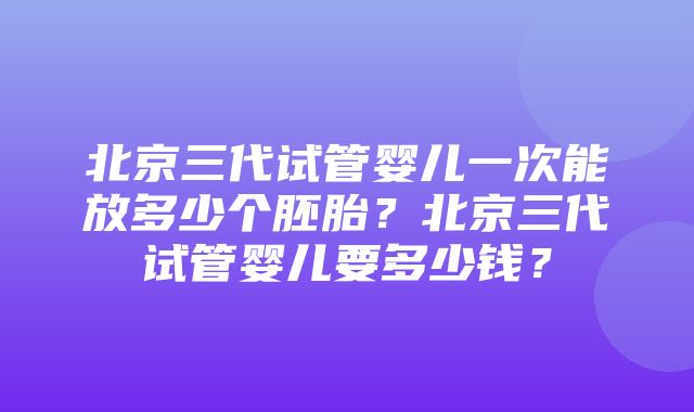 北京三代试管婴儿一次能放多少个胚胎？北京三代试管婴儿要多少钱？