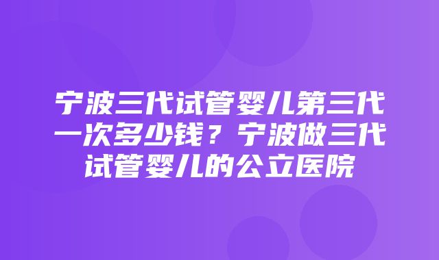 宁波三代试管婴儿第三代一次多少钱？宁波做三代试管婴儿的公立医院