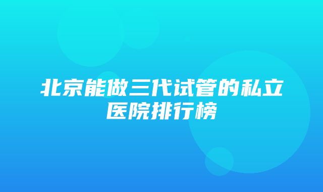 北京能做三代试管的私立医院排行榜