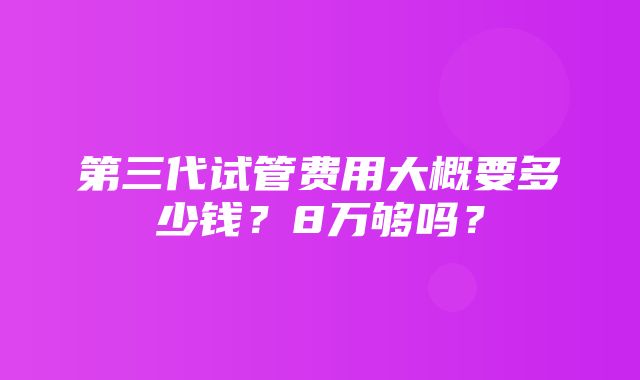 第三代试管费用大概要多少钱？8万够吗？