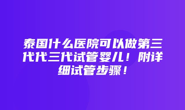 泰国什么医院可以做第三代代三代试管婴儿！附详细试管步骤！