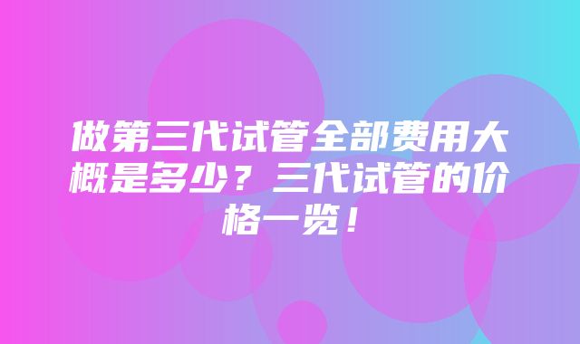 做第三代试管全部费用大概是多少？三代试管的价格一览！