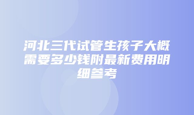 河北三代试管生孩子大概需要多少钱附最新费用明细参考