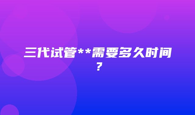 三代试管**需要多久时间？