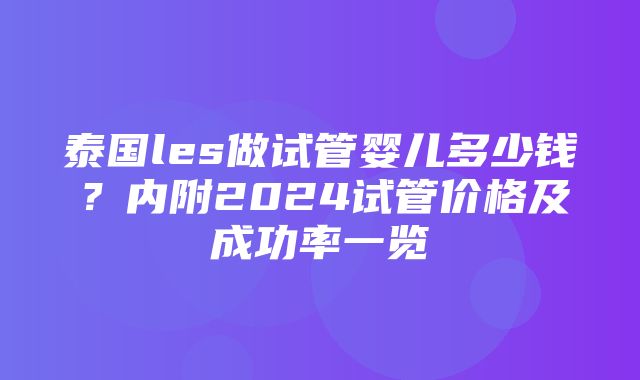 泰国les做试管婴儿多少钱？内附2024试管价格及成功率一览