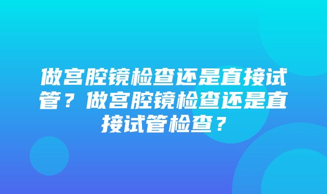 做宫腔镜检查还是直接试管？做宫腔镜检查还是直接试管检查？