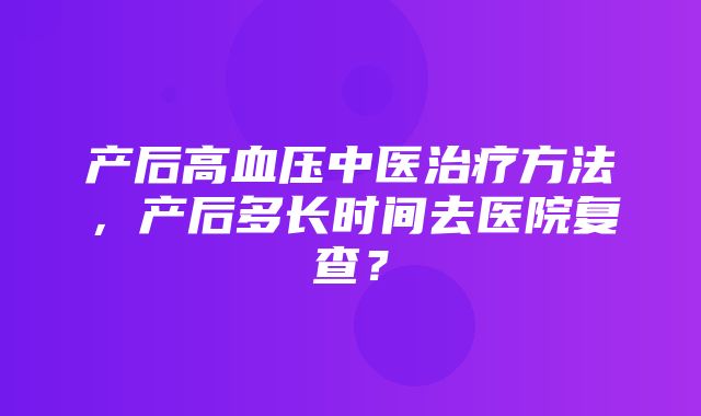 产后高血压中医治疗方法，产后多长时间去医院复查？