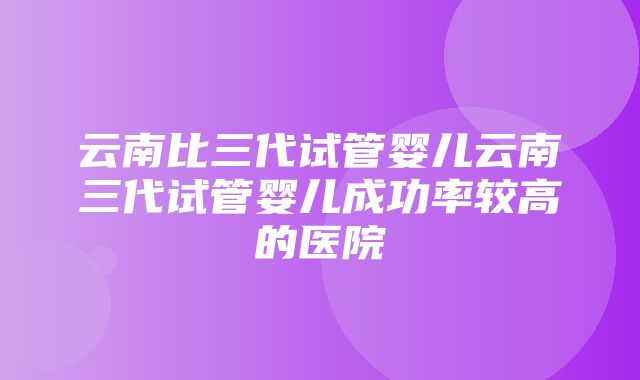 云南比三代试管婴儿云南三代试管婴儿成功率较高的医院