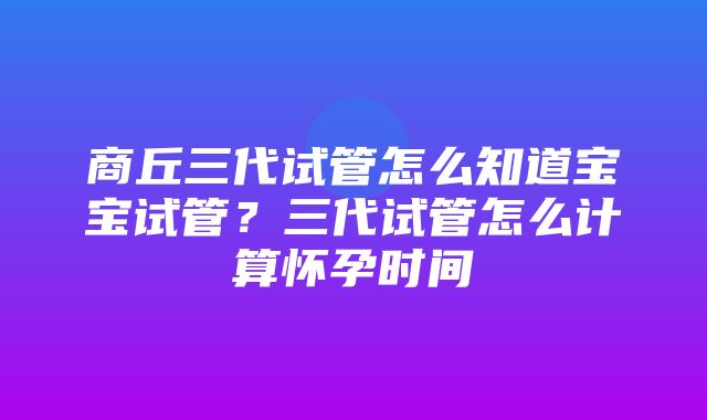 商丘三代试管怎么知道宝宝试管？三代试管怎么计算怀孕时间