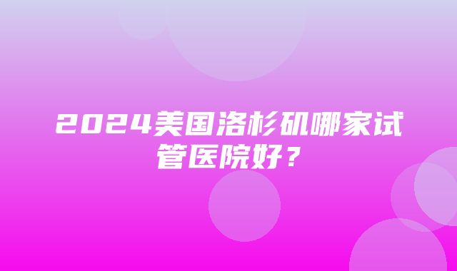 2024美国洛杉矶哪家试管医院好？