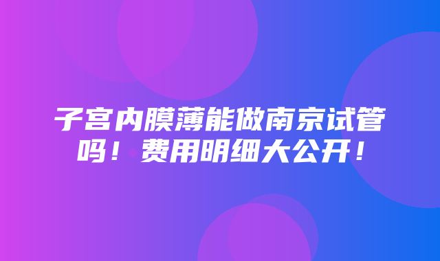 子宫内膜薄能做南京试管吗！费用明细大公开！