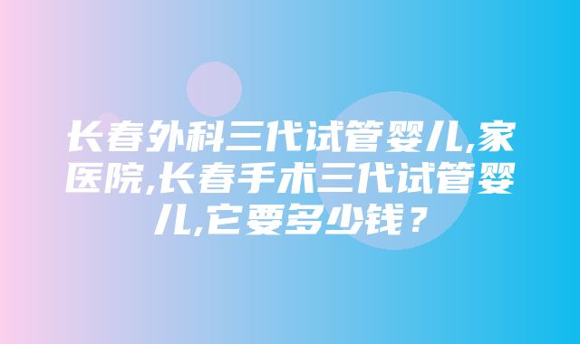 长春外科三代试管婴儿,家医院,长春手术三代试管婴儿,它要多少钱？