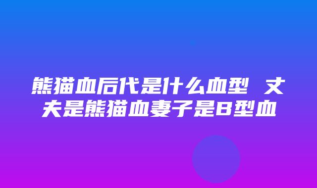 熊猫血后代是什么血型 丈夫是熊猫血妻子是B型血