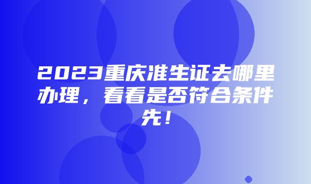 2023重庆准生证去哪里办理，看看是否符合条件先！