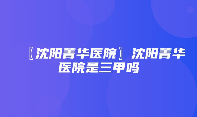 〖沈阳菁华医院〗沈阳菁华医院是三甲吗