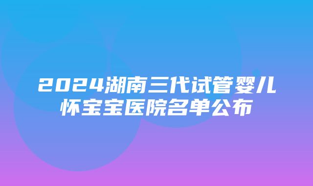 2024湖南三代试管婴儿怀宝宝医院名单公布