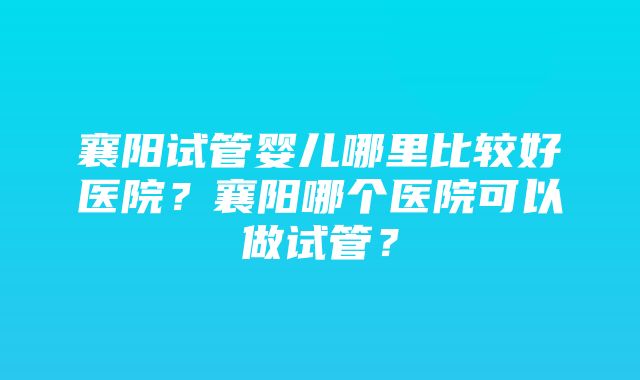 襄阳试管婴儿哪里比较好医院？襄阳哪个医院可以做试管？