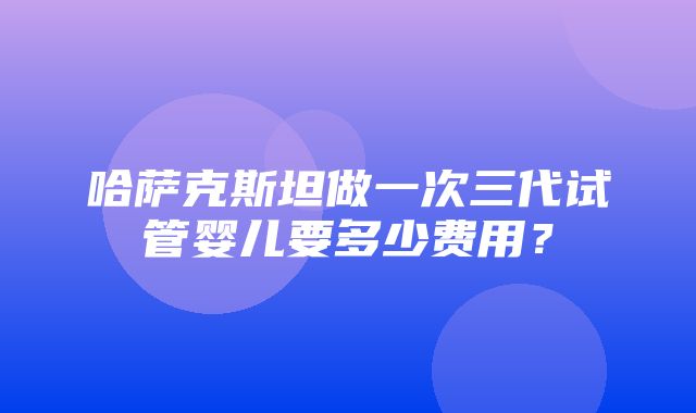 哈萨克斯坦做一次三代试管婴儿要多少费用？