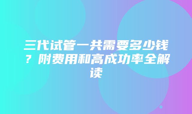 三代试管一共需要多少钱？附费用和高成功率全解读