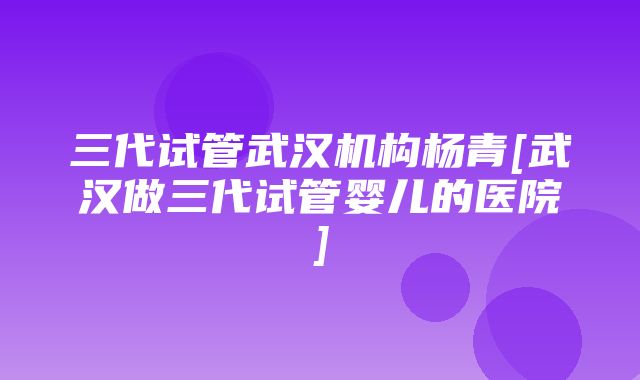 三代试管武汉机构杨青[武汉做三代试管婴儿的医院]