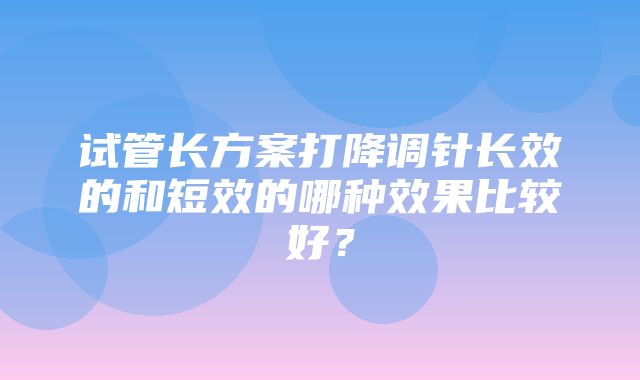 试管长方案打降调针长效的和短效的哪种效果比较好？