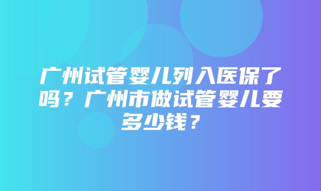 广州试管婴儿列入医保了吗？广州市做试管婴儿要多少钱？