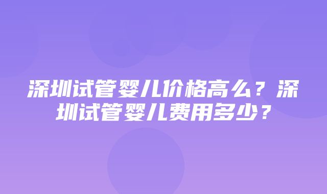 深圳试管婴儿价格高么？深圳试管婴儿费用多少？