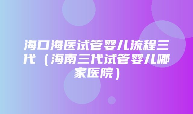 海口海医试管婴儿流程三代（海南三代试管婴儿哪家医院）