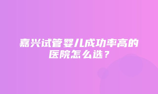 嘉兴试管婴儿成功率高的医院怎么选？