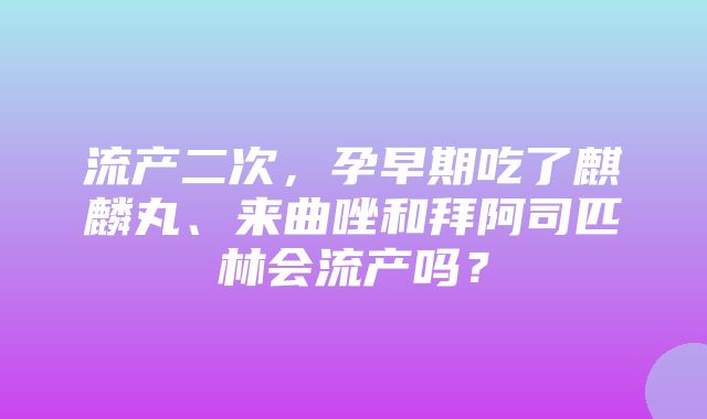 流产二次，孕早期吃了麒麟丸、来曲唑和拜阿司匹林会流产吗？