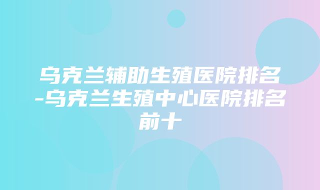 乌克兰辅助生殖医院排名-乌克兰生殖中心医院排名前十