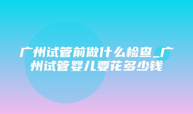 广州试管前做什么检查_广州试管婴儿要花多少钱