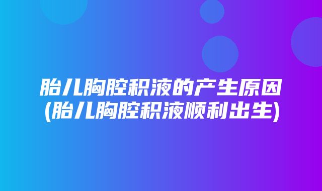 胎儿胸腔积液的产生原因(胎儿胸腔积液顺利出生)