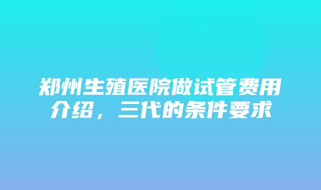 郑州生殖医院做试管费用介绍，三代的条件要求