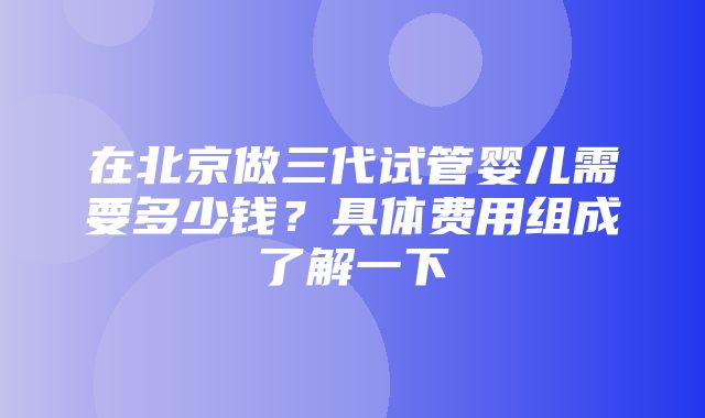 在北京做三代试管婴儿需要多少钱？具体费用组成了解一下