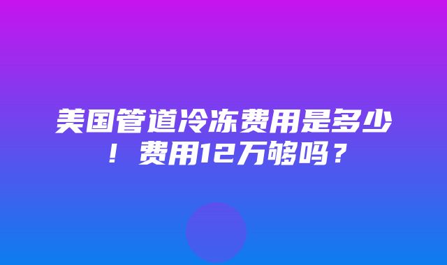 美国管道冷冻费用是多少！费用12万够吗？