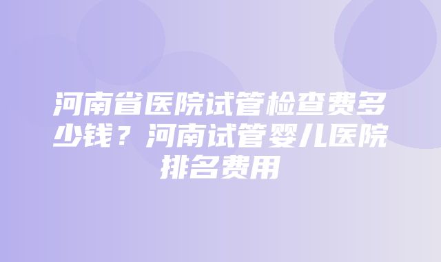 河南省医院试管检查费多少钱？河南试管婴儿医院排名费用