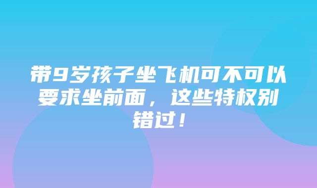 带9岁孩子坐飞机可不可以要求坐前面，这些特权别错过！