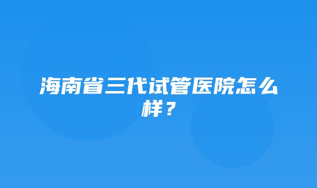 海南省三代试管医院怎么样？