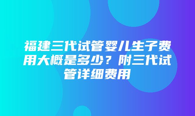 福建三代试管婴儿生子费用大概是多少？附三代试管详细费用