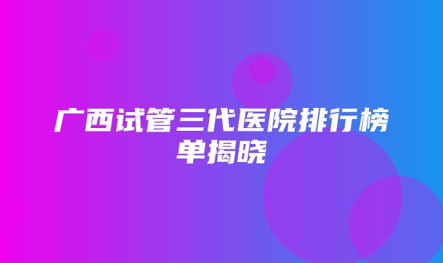 广西试管三代医院排行榜单揭晓