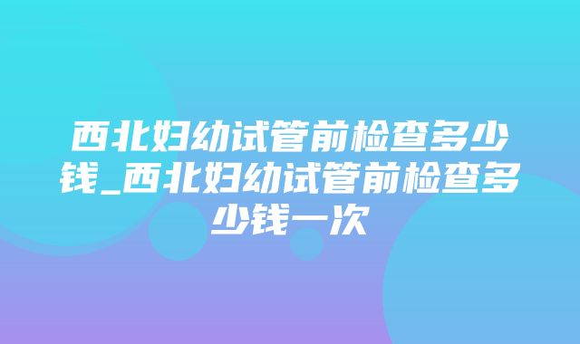 西北妇幼试管前检查多少钱_西北妇幼试管前检查多少钱一次