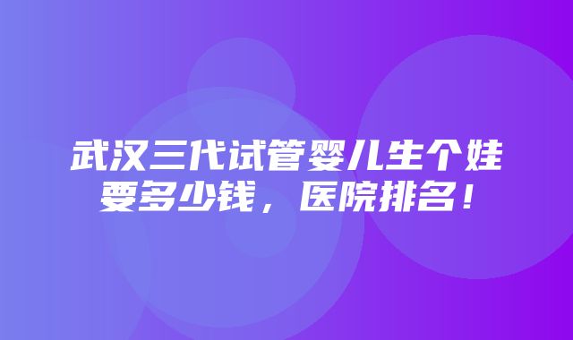 武汉三代试管婴儿生个娃要多少钱，医院排名！