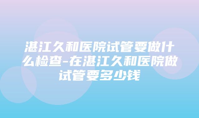 湛江久和医院试管要做什么检查-在湛江久和医院做试管要多少钱