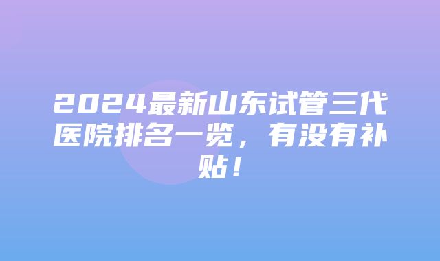 2024最新山东试管三代医院排名一览，有没有补贴！