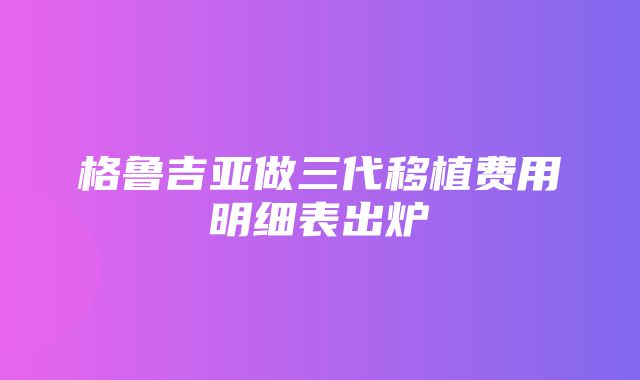 格鲁吉亚做三代移植费用明细表出炉