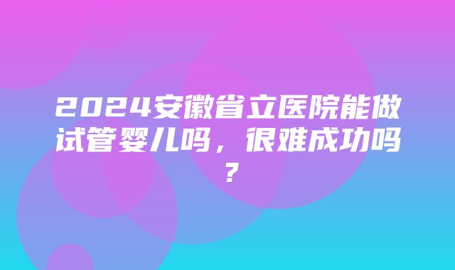 2024安徽省立医院能做试管婴儿吗，很难成功吗？