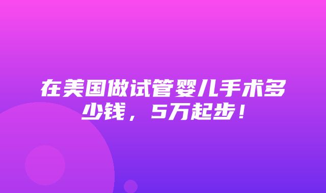 在美国做试管婴儿手术多少钱，5万起步！