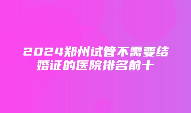 2024郑州试管不需要结婚证的医院排名前十